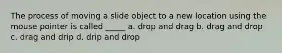 The process of moving a slide object to a new location using the mouse pointer is called _____ a. drop and drag b. drag and drop c. drag and drip d. drip and drop