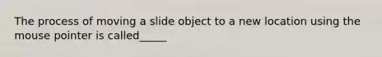 The process of moving a slide object to a new location using the mouse pointer is called_____