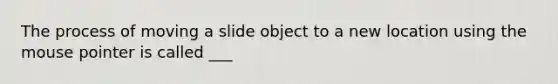 The process of moving a slide object to a new location using the mouse pointer is called ___