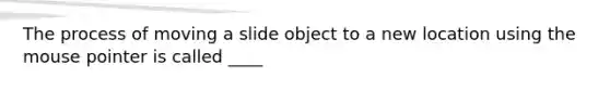 The process of moving a slide object to a new location using the mouse pointer is called ____