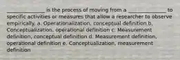 _______________ is the process of moving from a _______________ to specific activities or measures that allow a researcher to observe empirically. a. Operationalization, conceptual definition b. Conceptualization, operational definition c. Measurement definition, conceptual definition d. Measurement definition, operational definition e. Conceptualization, measurement definition