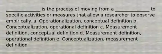 _______________ is the process of moving from a _______________ to specific activities or measures that allow a researcher to observe empirically. a. Operationalization, conceptual definition b. Conceptualization, operational definition c. Measurement definition, conceptual definition d. Measurement definition, operational definition e. Conceptualization, measurement definition