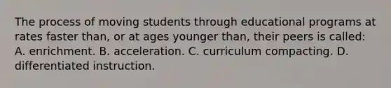 The process of moving students through educational programs at rates faster​ than, or at ages younger​ than, their peers is​ called: A. enrichment. B. acceleration. C. curriculum compacting. D. differentiated instruction.