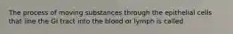 The process of moving substances through the epithelial cells that line the GI tract into the blood or lymph is called