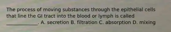 The process of moving substances through the epithelial cells that line the GI tract into the blood or lymph is called _____________. A. secretion B. filtration C. absorption D. mixing