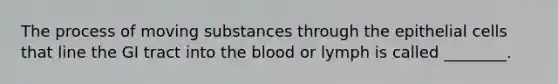 The process of moving substances through the epithelial cells that line the GI tract into the blood or lymph is called ________.