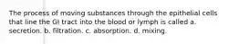 The process of moving substances through the epithelial cells that line the GI tract into the blood or lymph is called a. secretion. b. filtration. c. absorption. d. mixing.