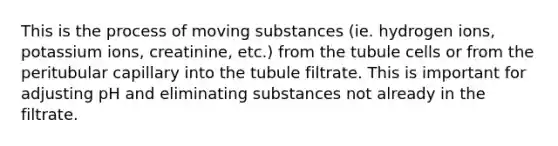 This is the process of moving substances (ie. hydrogen ions, potassium ions, creatinine, etc.) from the tubule cells or from the peritubular capillary into the tubule filtrate. This is important for adjusting pH and eliminating substances not already in the filtrate.