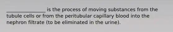 ________________ is the process of moving substances from the tubule cells or from the peritubular capillary blood into the nephron filtrate (to be eliminated in the urine).