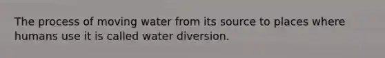 The process of moving water from its source to places where humans use it is called water diversion.