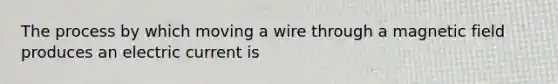 The process by which moving a wire through a magnetic field produces an electric current is