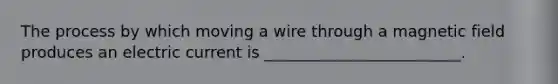 The process by which moving a wire through a magnetic field produces an electric current is _________________________.