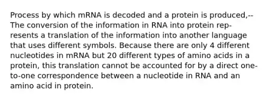 Process by which mRNA is decoded and a protein is produced,--The conversion of the information in RNA into protein rep- resents a translation of the information into another language that uses different symbols. Because there are only 4 different nucleotides in mRNA but 20 different types of amino acids in a protein, this translation cannot be accounted for by a direct one-to-one correspondence between a nucleotide in RNA and an amino acid in protein.