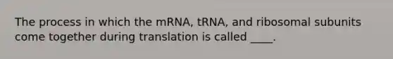 The process in which the mRNA, tRNA, and ribosomal subunits come together during translation is called ____.