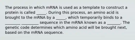 The process in which mRNA is used as a template to construct a protein is called _____. During this process, an amino acid is brought to the mRNA by a _____, which temporarily binds to a ________ _________ sequence in the mRNA known as a _______. The genetic code determines which amino acid will be brought next, based on the mRNA sequence.