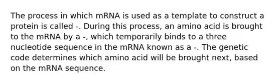 The process in which mRNA is used as a template to construct a protein is called -. During this process, an amino acid is brought to the mRNA by a -, which temporarily binds to a three nucleotide sequence in the mRNA known as a -. The genetic code determines which amino acid will be brought next, based on the mRNA sequence.