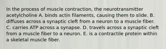 In the process of <a href='https://www.questionai.com/knowledge/k0LBwLeEer-muscle-contraction' class='anchor-knowledge'>muscle contraction</a>, the neurotransmitter acetylcholine A. binds actin filaments, causing them to slide. B. diffuses across a synaptic cleft from a neuron to a muscle fiber. C. carries ATP across a synapse. D. travels across a synaptic cleft from a muscle fiber to a neuron. E. is a contractile protein within a skeletal muscle fiber.