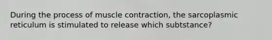 During the process of muscle contraction, the sarcoplasmic reticulum is stimulated to release which subtstance?