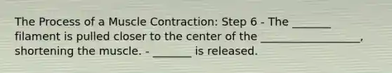 The Process of a Muscle Contraction: Step 6 - The _______ filament is pulled closer to the center of the __________________, shortening the muscle. - _______ is released.