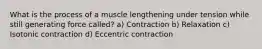 What is the process of a muscle lengthening under tension while still generating force called? a) Contraction b) Relaxation c) Isotonic contraction d) Eccentric contraction