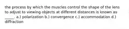 the process by which the muscles control the shape of the lens to adjust to viewing objects at different distances is known as _____. a.) polarization b.) convergence c.) accommodation d.) diffraction