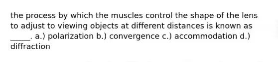 the process by which the muscles control the shape of the lens to adjust to viewing objects at different distances is known as _____. a.) polarization b.) convergence c.) accommodation d.) diffraction