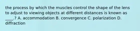 the process by which the muscles control the shape of the lens to adjust to viewing objects at different distances is known as ____.? A. accommodation B. convergence C. polarization D. diffraction