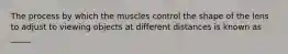 The process by which the muscles control the shape of the lens to adjust to viewing objects at different distances is known as _____