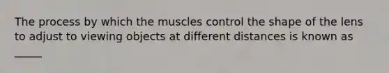 The process by which the muscles control the shape of the lens to adjust to viewing objects at different distances is known as _____