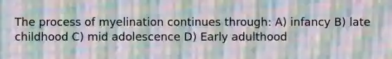 The process of myelination continues through: A) infancy B) late childhood C) mid adolescence D) Early adulthood