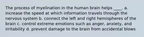 The process of myelination in the human brain helps ____. a. increase the speed at which information travels through the nervous system b. connect the left and right hemispheres of the brain c. control extreme emotions such as anger, anxiety, and irritability d. prevent damage to the brain from accidental blows