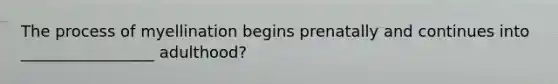 The process of myellination begins prenatally and continues into _________________ adulthood?