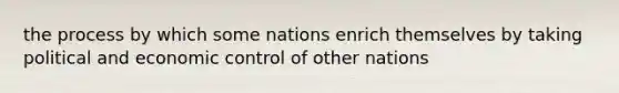 the process by which some nations enrich themselves by taking political and economic control of other nations