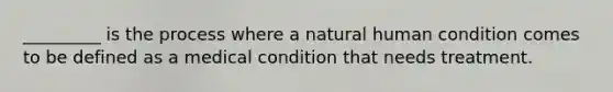 _________ is the process where a natural human condition comes to be defined as a medical condition that needs treatment.