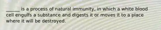 ______ is a process of natural immunity, in which a white blood cell engulfs a substance and digests it or moves it to a place where it will be destroyed.