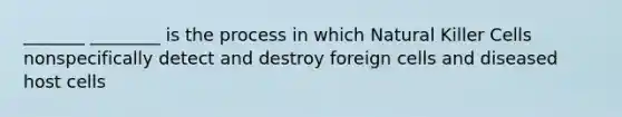 _______ ________ is the process in which Natural Killer Cells nonspecifically detect and destroy foreign cells and diseased host cells