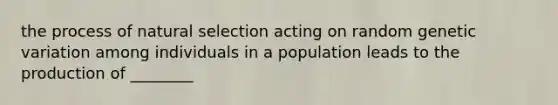 the process of natural selection acting on random genetic variation among individuals in a population leads to the production of ________