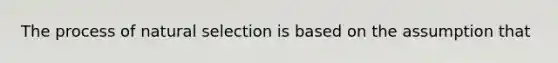 The process of natural selection is based on the assumption that