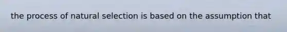 the process of natural selection is based on the assumption that