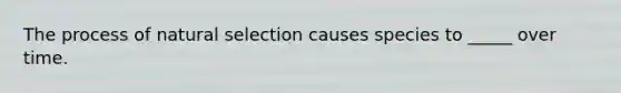 The process of natural selection causes species to _____ over time.