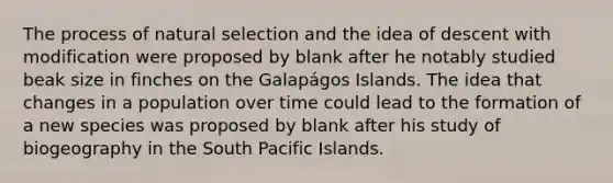 The process of natural selection and the idea of descent with modification were proposed by blank after he notably studied beak size in finches on the Galapágos Islands. The idea that changes in a population over time could lead to the formation of a new species was proposed by blank after his study of biogeography in the South Pacific Islands.