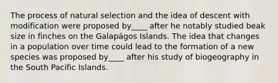 The process of natural selection and the idea of descent with modification were proposed by____ after he notably studied beak size in finches on the Galapágos Islands. The idea that changes in a population over time could lead to the formation of a new species was proposed by____ after his study of biogeography in the South Pacific Islands.