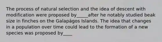 The process of natural selection and the idea of descent with modification were proposed by_____after he notably studied beak size in finches on the Galapágos Islands. The idea that changes in a population over time could lead to the formation of a new species was proposed by____