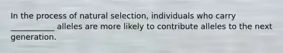 In the process of natural selection, individuals who carry ___________ alleles are more likely to contribute alleles to the next generation.