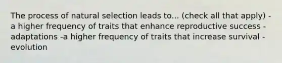 The process of natural selection leads to... (check all that apply) -a higher frequency of traits that enhance reproductive success -adaptations -a higher frequency of traits that increase survival -evolution