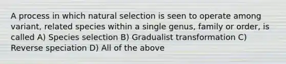 A process in which natural selection is seen to operate among variant, related species within a single genus, family or order, is called A) Species selection B) Gradualist transformation C) Reverse speciation D) All of the above