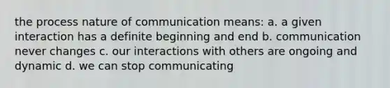 the process nature of communication means: a. a given interaction has a definite beginning and end b. communication never changes c. our interactions with others are ongoing and dynamic d. we can stop communicating