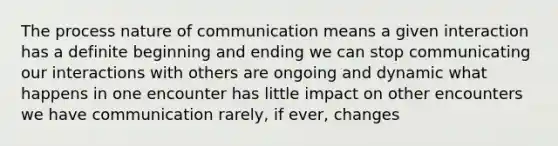 The process nature of communication means a given interaction has a definite beginning and ending we can stop communicating our interactions with others are ongoing and dynamic what happens in one encounter has little impact on other encounters we have communication rarely, if ever, changes