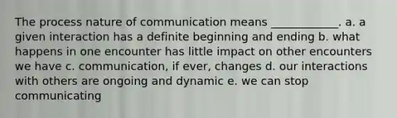 The process nature of communication means ____________. a. a given interaction has a definite beginning and ending b. what happens in one encounter has little impact on other encounters we have c. communication, if ever, changes d. our interactions with others are ongoing and dynamic e. we can stop communicating