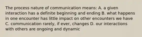 The process nature of communication means: A. a given interaction has a definite beginning and ending B. what happens in one encounter has little impact on other encounters we have C. communication rarely, if ever, changes D. our interactions with others are ongoing and dynamic